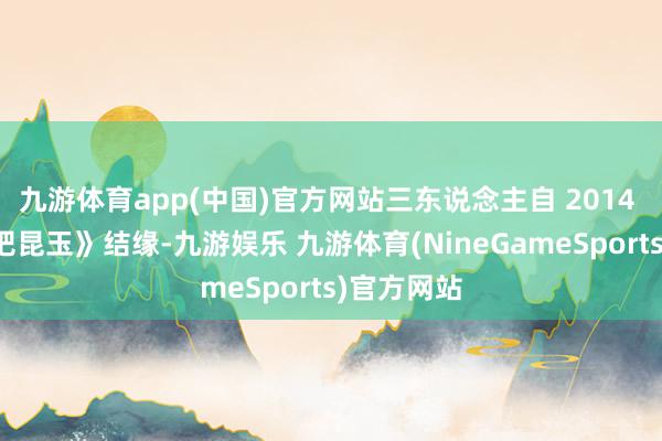 九游体育app(中国)官方网站三东说念主自 2014 年《奔波吧昆玉》结缘-九游娱乐 九游体育(NineGameSports)官方网站