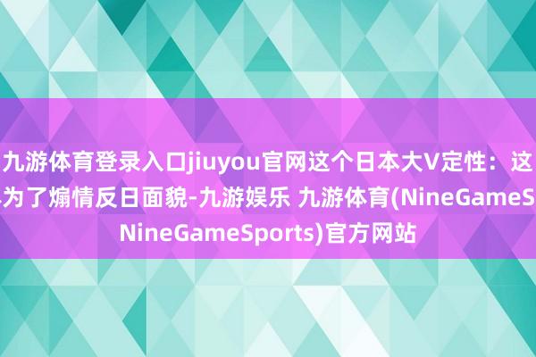九游体育登录入口jiuyou官网这个日本大V定性：这是那时中国媒体为了煽情反日面貌-九游娱乐 九游体育(NineGameSports)官方网站
