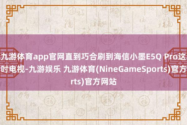 九游体育app官网直到巧合刷到海信小墨E5Q Pro这台百吋电视-九游娱乐 九游体育(NineGameSports)官方网站
