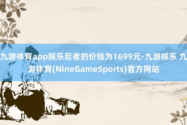 九游体育app娱乐后者的价钱为1699元-九游娱乐 九游体育(NineGameSports)官方网站
