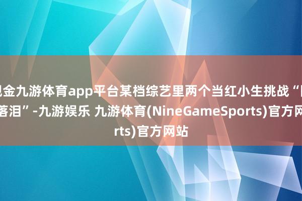 现金九游体育app平台某档综艺里两个当红小生挑战“限时落泪”-九游娱乐 九游体育(NineGameSports)官方网站