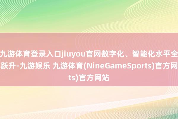 九游体育登录入口jiuyou官网数字化、智能化水平全体跃升-九游娱乐 九游体育(NineGameSports)官方网站