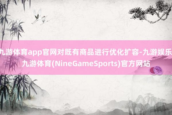 九游体育app官网对既有商品进行优化扩容-九游娱乐 九游体育(NineGameSports)官方网站