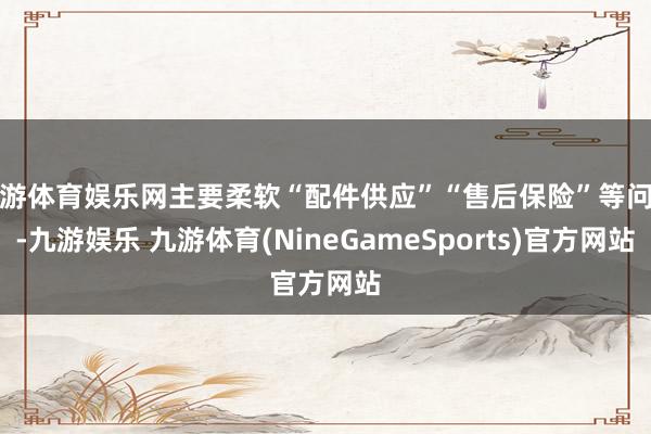 九游体育娱乐网主要柔软“配件供应”“售后保险”等问题-九游娱乐 九游体育(NineGameSports)官方网站