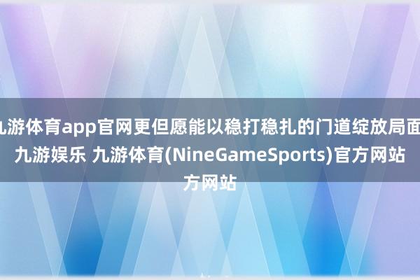 九游体育app官网更但愿能以稳打稳扎的门道绽放局面-九游娱乐 九游体育(NineGameSports)官方网站