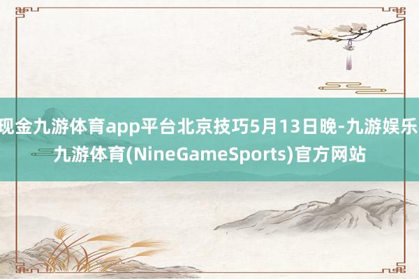 现金九游体育app平台北京技巧5月13日晚-九游娱乐 九游体育(NineGameSports)官方网站