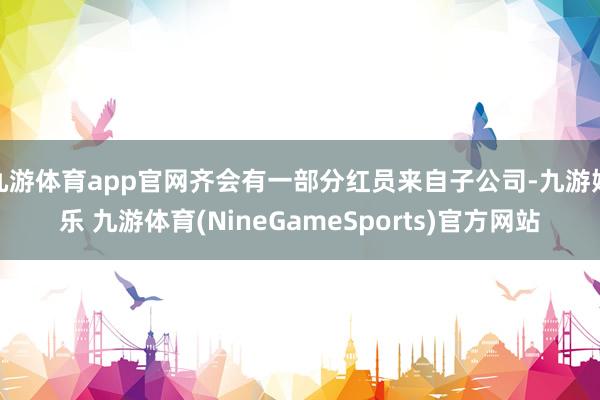 九游体育app官网齐会有一部分红员来自子公司-九游娱乐 九游体育(NineGameSports)官方网站
