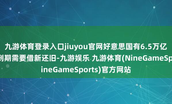 九游体育登录入口jiuyou官网好意思国有6.5万亿好意思元国债到期需要借新还旧-九游娱乐 九游体育(NineGameSports)官方网站