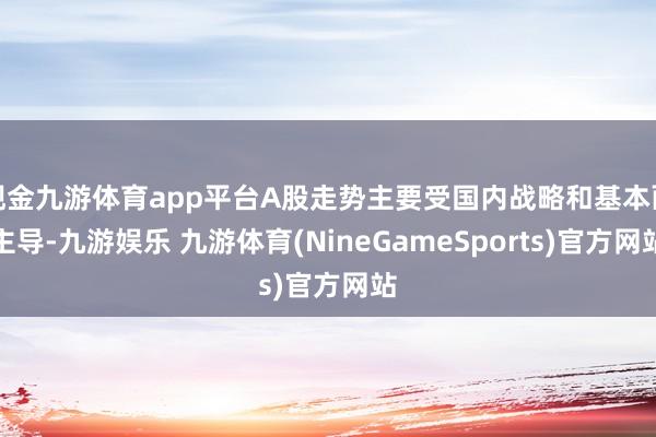 现金九游体育app平台A股走势主要受国内战略和基本面主导-九游娱乐 九游体育(NineGameSports)官方网站
