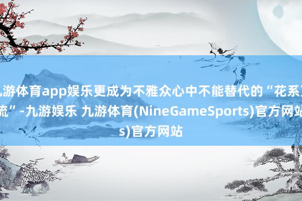 九游体育app娱乐更成为不雅众心中不能替代的“花系顶流”-九游娱乐 九游体育(NineGameSports)官方网站