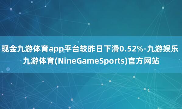 现金九游体育app平台较昨日下滑0.52%-九游娱乐 九游体育(NineGameSports)官方网站