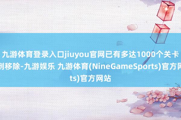 九游体育登录入口jiuyou官网已有多达1000个关卡遭到移除-九游娱乐 九游体育(NineGameSports)官方网站