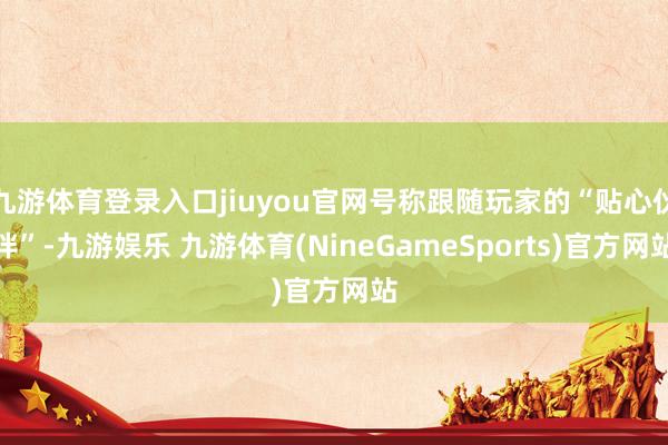九游体育登录入口jiuyou官网号称跟随玩家的“贴心伙伴”-九游娱乐 九游体育(NineGameSports)官方网站
