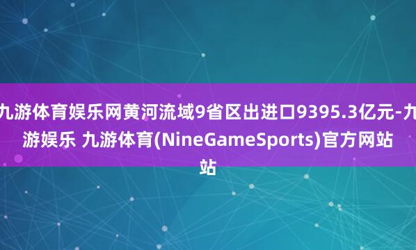 九游体育娱乐网黄河流域9省区出进口9395.3亿元-九游娱乐 九游体育(NineGameSports)官方网站