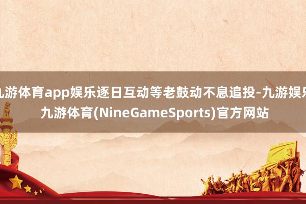 九游体育app娱乐逐日互动等老鼓动不息追投-九游娱乐 九游体育(NineGameSports)官方网站