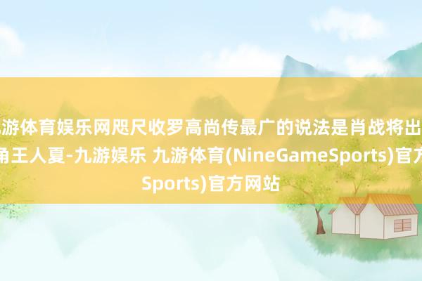 九游体育娱乐网咫尺收罗高尚传最广的说法是肖战将出演男主角王人夏-九游娱乐 九游体育(NineGameSports)官方网站