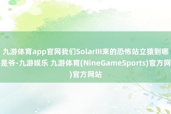 九游体育app官网我们SolarIII来的恐怖站立猿到哪皆是爷-九游娱乐 九游体育(NineGameSports)官方网站