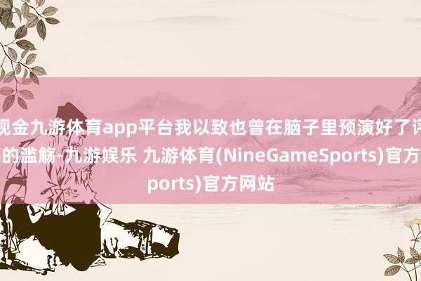 现金九游体育app平台我以致也曾在脑子里预演好了评测稿的滥觞-九游娱乐 九游体育(NineGameSports)官方网站