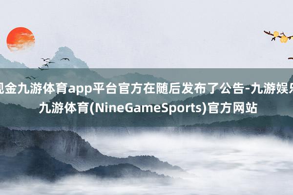 现金九游体育app平台官方在随后发布了公告-九游娱乐 九游体育(NineGameSports)官方网站