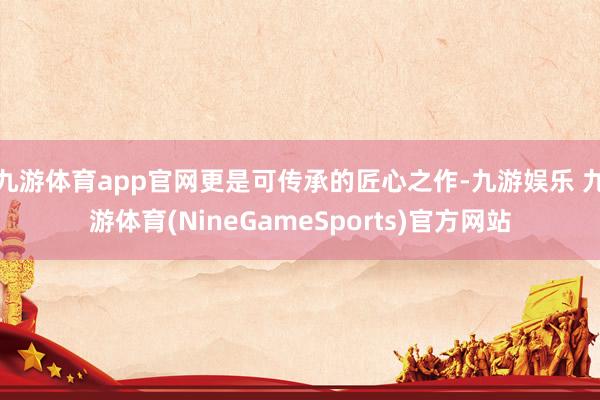 九游体育app官网更是可传承的匠心之作-九游娱乐 九游体育(NineGameSports)官方网站