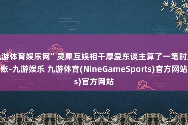 九游体育娱乐网”灵犀互娱相干厚爱东谈主算了一笔时辰账-九游娱乐 九游体育(NineGameSports)官方网站