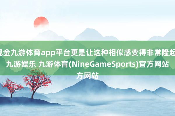 现金九游体育app平台更是让这种相似感变得非常隆起-九游娱乐 九游体育(NineGameSports)官方网站
