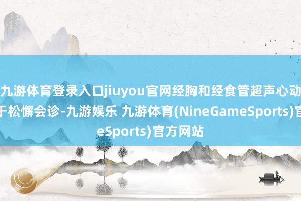 九游体育登录入口jiuyou官网经胸和经食管超声心动图有助于松懈会诊-九游娱乐 九游体育(NineGameSports)官方网站