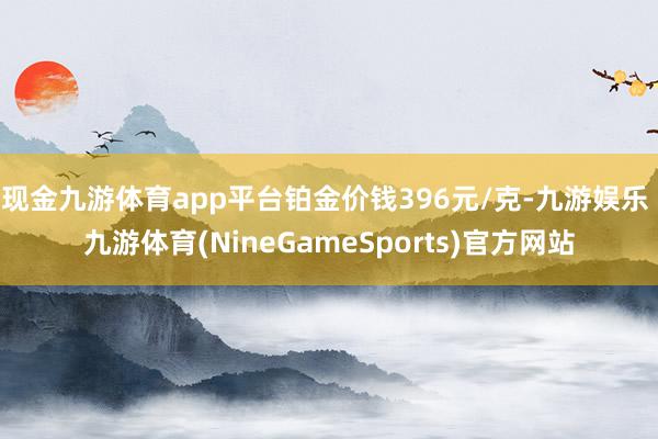 现金九游体育app平台铂金价钱396元/克-九游娱乐 九游体育(NineGameSports)官方网站