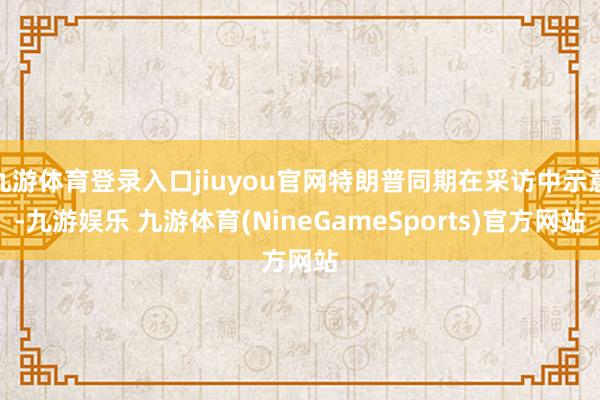 九游体育登录入口jiuyou官网特朗普同期在采访中示意-九游娱乐 九游体育(NineGameSports)官方网站