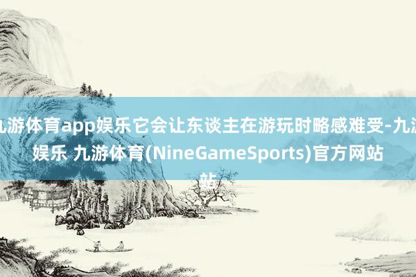 九游体育app娱乐它会让东谈主在游玩时略感难受-九游娱乐 九游体育(NineGameSports)官方网站