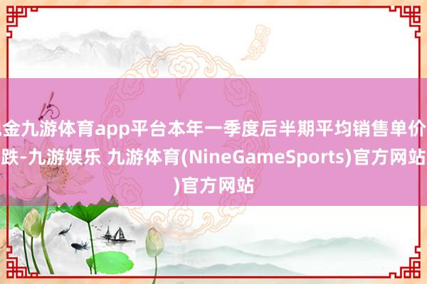 现金九游体育app平台本年一季度后半期平均销售单价下跌-九游娱乐 九游体育(NineGameSports)官方网站