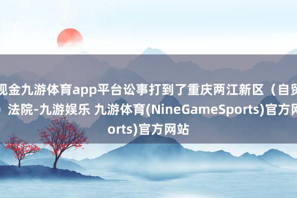 现金九游体育app平台讼事打到了重庆两江新区（自贸区）法院-九游娱乐 九游体育(NineGameSports)官方网站