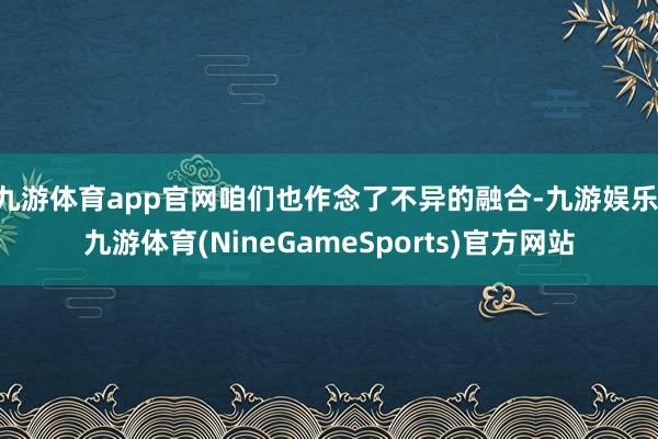 九游体育app官网咱们也作念了不异的融合-九游娱乐 九游体育(NineGameSports)官方网站