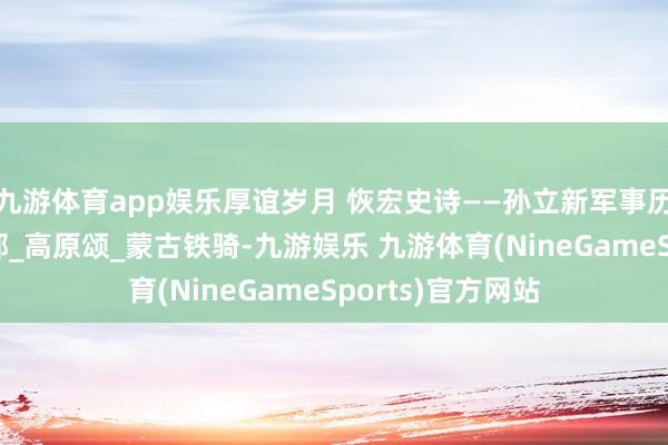 九游体育app娱乐厚谊岁月 恢宏史诗——孙立新军事历史题材作品_局部_高原颂_蒙古铁骑-九游娱乐 九游体育(NineGameSports)官方网站