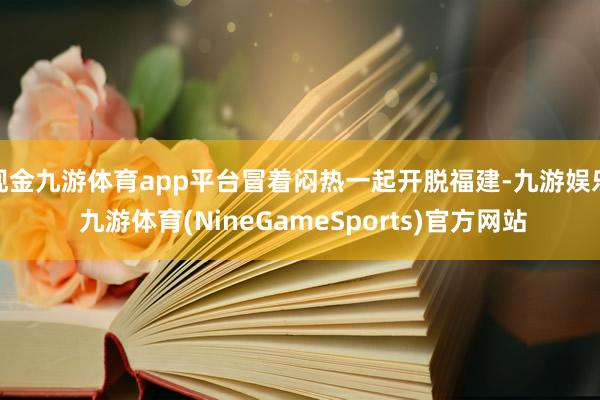 现金九游体育app平台冒着闷热一起开脱福建-九游娱乐 九游体育(NineGameSports)官方网站