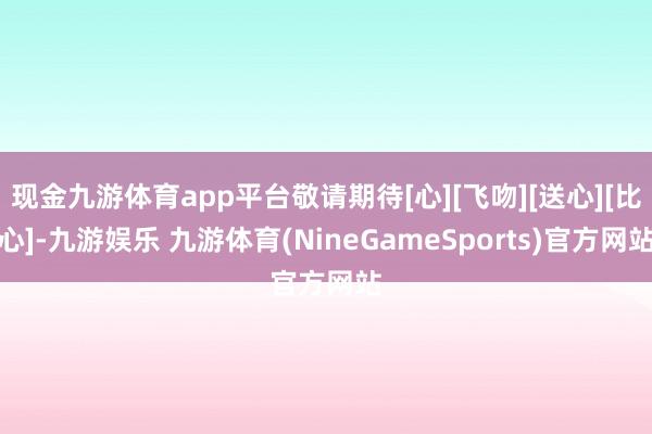 现金九游体育app平台敬请期待[心][飞吻][送心][比心]-九游娱乐 九游体育(NineGameSports)官方网站