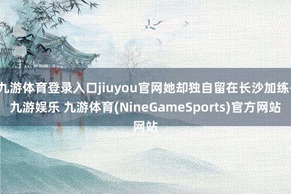 九游体育登录入口jiuyou官网她却独自留在长沙加练-九游娱乐 九游体育(NineGameSports)官方网站
