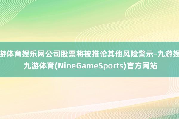 九游体育娱乐网公司股票将被推论其他风险警示-九游娱乐 九游体育(NineGameSports)官方网站
