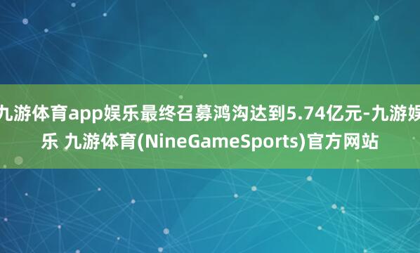 九游体育app娱乐最终召募鸿沟达到5.74亿元-九游娱乐 九游体育(NineGameSports)官方网站