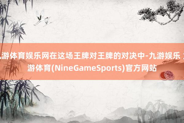 九游体育娱乐网在这场王牌对王牌的对决中-九游娱乐 九游体育(NineGameSports)官方网站