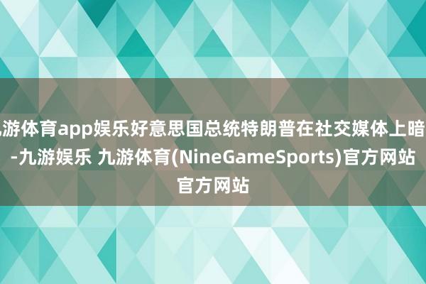 九游体育app娱乐好意思国总统特朗普在社交媒体上暗示-九游娱乐 九游体育(NineGameSports)官方网站