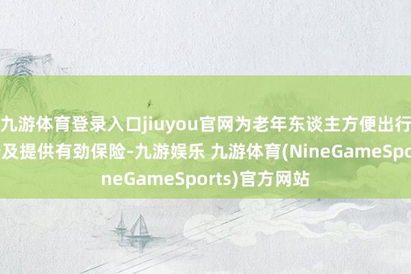 九游体育登录入口jiuyou官网为老年东谈主方便出行和生涯质料普及提供有劲保险-九游娱乐 九游体育(NineGameSports)官方网站