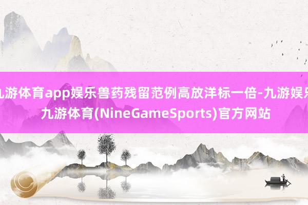九游体育app娱乐兽药残留范例高放洋标一倍-九游娱乐 九游体育(NineGameSports)官方网站