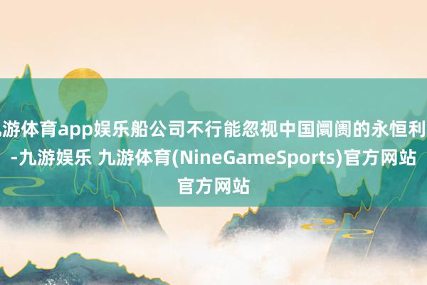 九游体育app娱乐船公司不行能忽视中国阛阓的永恒利益-九游娱乐 九游体育(NineGameSports)官方网站