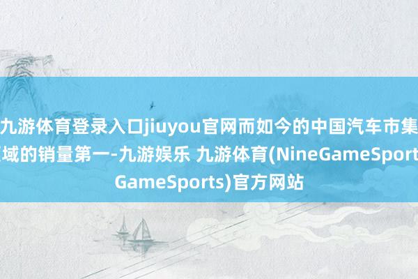 九游体育登录入口jiuyou官网而如今的中国汽车市集各个细分领域的销量第一-九游娱乐 九游体育(NineGameSports)官方网站