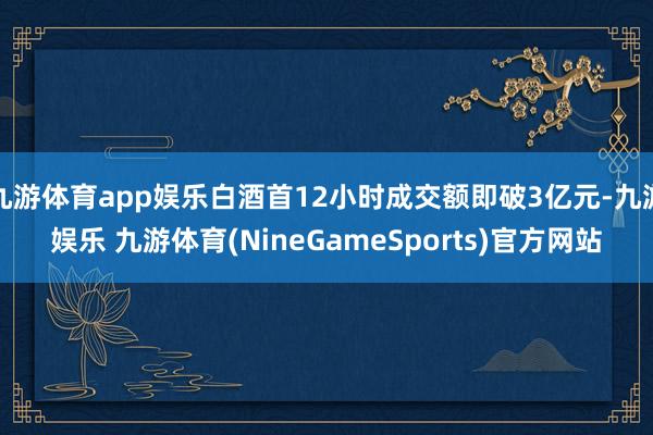 九游体育app娱乐白酒首12小时成交额即破3亿元-九游娱乐 九游体育(NineGameSports)官方网站