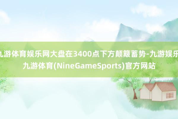 九游体育娱乐网大盘在3400点下方颠簸蓄势-九游娱乐 九游体育(NineGameSports)官方网站