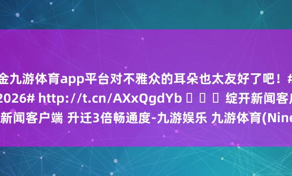 现金九游体育app平台对不雅众的耳朵也太友好了吧！#浪姐二公直播##乘风2026# http://t.cn/AXxQgdYb ​​​绽开新闻客户端 升迁3倍畅通度-九游娱乐 九游体育(NineGameSports)官方网站