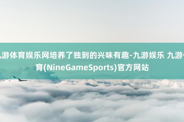九游体育娱乐网培养了独到的兴味有趣-九游娱乐 九游体育(NineGameSports)官方网站