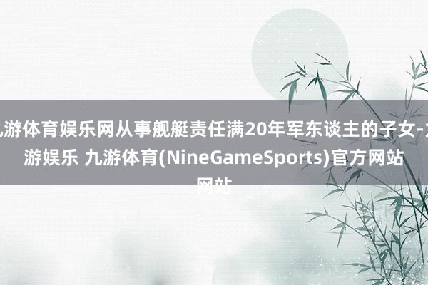 九游体育娱乐网从事舰艇责任满20年军东谈主的子女-九游娱乐 九游体育(NineGameSports)官方网站